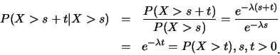 \begin{eqnarray*}
P(X>s+t\vert X>s) &=& \frac {P(X>s+t)}{P(X>s)}= \frac {e^{-\la...
...mbda s}}\\
&=& e^{-\lambda t}=P(X>t), s,t>0\raisebox{-1.2mm}{.}
\end{eqnarray*}