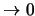 $\rightarrow 0$